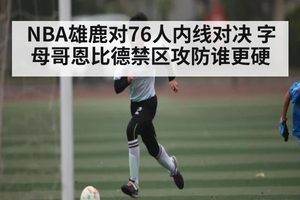 NBA雄鹿对76人内线对决 字母哥恩比德禁区攻防谁更硬